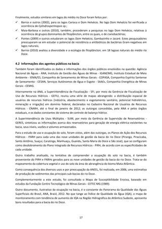 Finalmente, estudos similares em lagos do médio rio Doce foram feitos por:
    Barros e outros (2002), para os lagos Carioca e Dom Helvécio. No lago Dom Helvécio foi verificada a
    ocorrência de Cylindrospermopsis sp.;
    Maia-Barbosa e outros (2010), também, procederam a pesquisas no lago Dom Helvécio, relativas à
    ocorrência de grupos dominantes de fitoplâncton, entre os quais, o de cianobactérias;
    Pontes (2009) e outros estudaram os lagos Dom Helvécio, Gambazinho e Jacaré. Estes pesquisadores
    preocuparam-se em estudar o potencial de resistência a antibióticos de bactérias Gram-negativas em
    lagos naturais;
    Barros (2010) avaliou a diversidade e a ecologia do fitoplâncton, em 18 lagoas naturais do médio rio
    Doce.


4.2 Informações dos agentes públicos na bacia
Também foram identificados os dados e informações dos órgãos públicos envolvidos na questão: Agência
Nacional de Águas - ANA, Instituto de Gestão das Águas de Minas - IGAM/MG, Instituto Estadual de Meio
Ambiente - IEMA/ES, Companhia de Saneamento de Minas Gerais - COPASA, Companhia Espírito Santense
de Saneamento - CESAN, Serviços Autônomos de Água e Esgoto - SAAEs, Companhia Energética de Minas
Gerais - CEMIG.
Internamente na ANA, a Superintendência de Fiscalização - SFI, por meio da Gerência de Fiscalização de
Uso de Recursos Hídricos - GEFIU, reuniu uma série de mapas abrangendo: a distribuição espacial de
usuários de recursos hídricos (indústria, abastecimento e esgotamento sanitário, potencial hidrelétrico,
mineração e irrigação) em domínio federal, declarados no Cadastro Nacional de Usuários de Recursos
Hídricos - CNARH, até o final de janeiro de 2012; as outorgas concedidas, pela ANA e pelos órgãos
estaduais, e os dados constantes do sistema de controle de balanço hídrico.
A Superintendência de Usos Múltiplos - SUM, por meio da Gerência de Supervisão de Reservatórios -
GERES, sintetizou as informações acerca dos reservatórios para geração de energia elétrica existentes na
bacia, seus níveis, vazões e volumes armazenados.
Para o estudo de uso e ocupação do solo, foram vistos, além das outorgas, os Planos de Ação dos Recursos
Hídricos - PARH para cada uma das nove unidades de gestão da bacia do rio Doce (Piranga, Piracicaba,
Santo Antônio, Suaçuí, Caratinga, Manhuaçu, Guandu, Santa Maria do Doce e São José), que se configuram
como desdobramento do Plano Integrado de Recursos Hídricos - PIRH, de acordo com as especificidades de
cada unidade.
Outro trabalho analisado, na tentativa de compreender a ocupação do solo na bacia, é também
proveniente do PIRH e PARHs gerados para as nove unidades de gestão da bacia do rio Doce. Trata-se do
mapeamento da cobertura vegetal e uso do solo da área de abrangência do bioma Mata Atlântica.
Como consequência dos diversos usos e por preocupação da ANEEL, foi realizada, em 2006, uma estimativa
de produção de sedimentos das principais sub-bacias do rio Doce.
Complementarmente a este estudo, foi consultado o Mapa de Susceptibilidade Erosiva, baseado em
estudos da Fundação Centro Tecnológico de Minas Gerais - CETEC MG (1989).
Outro documento, ilustrativo da ocupação na bacia, é o constante do Panorama da Qualidade das Águas
Superficiais do Brasil, ANA, Brasil, 2012. No que tange ao Índice de Qualidade da Água (IQA), o mapa de
monitoramento com tendência de aumento de IQA na Região Hidrográfica do Atlântico Sudeste, apresenta
bons resultados para a bacia do rio Doce.




                                                   17
 