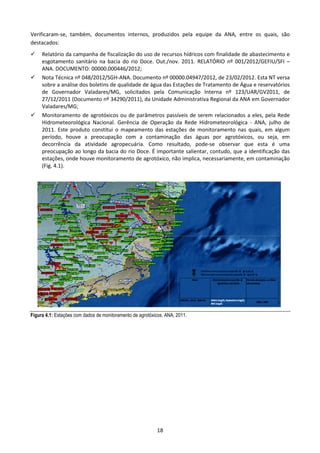 Verificaram-se, também, documentos internos, produzidos pela equipe da ANA, entre os quais, são
destacados:
     Relatório da campanha de fiscalização do uso de recursos hídricos com finalidade de abastecimento e
     esgotamento sanitário na bacia do rio Doce. Out./nov. 2011. RELATÓRIO nº 001/2012/GEFIU/SFI –
     ANA. DOCUMENTO: 00000.000446/2012;
     Nota Técnica nº 048/2012/SGH-ANA. Documento nº 00000.04947/2012, de 23/02/2012. Esta NT versa
     sobre a análise dos boletins de qualidade de água das Estações de Tratamento de Água e reservatórios
     de Governador Valadares/MG, solicitados pela Comunicação Interna nº 123/UAR/GV2011, de
     27/12/2011 (Documento nº 34290/2011), da Unidade Administrativa Regional da ANA em Governador
     Valadares/MG;
     Monitoramento de agrotóxicos ou de parâmetros passíveis de serem relacionados a eles, pela Rede
     Hidrometeorológica Nacional. Gerência de Operação da Rede Hidrometeorológica - ANA, julho de
     2011. Este produto constitui o mapeamento das estações de monitoramento nas quais, em algum
     período, houve a preocupação com a contaminação das águas por agrotóxicos, ou seja, em
     decorrência da atividade agropecuária. Como resultado, pode-se observar que esta é uma
     preocupação ao longo da bacia do rio Doce. É importante salientar, contudo, que a identificação das
     estações, onde houve monitoramento de agrotóxico, não implica, necessariamente, em contaminação
     (Fig. 4.1).




Figura 4.1: Estações com dados de monitoramento de agrotóxicos. ANA, 2011.




                                                           18
 