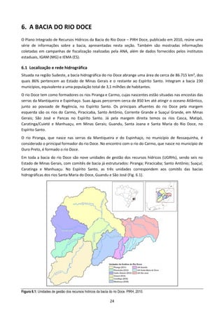 6. A BACIA DO RIO DOCE
O Plano Integrado de Recursos Hídricos da Bacia do Rio Doce – PIRH Doce, publicado em 2010, reúne uma
série de informações sobre a bacia, apresentadas nesta seção. Também são mostradas informações
coletadas em campanhas de fiscalização realizadas pela ANA, além de dados fornecidos pelos institutos
estaduais, IGAM (MG) e IEMA (ES).

6.1 Localização e rede hidrográfica
Situada na região Sudeste, a bacia hidrográfica do rio Doce abrange uma área de cerca de 86.715 km², dos
quais 86% pertencem ao Estado de Minas Gerais e o restante ao Espírito Santo. Integram a bacia 230
municípios, equivalente a uma população total de 3,1 milhões de habitantes.
O rio Doce tem como formadores os rios Piranga e Carmo, cujas nascentes estão situadas nas encostas das
serras da Mantiqueira e Espinhaço. Suas águas percorrem cerca de 850 km até atingir o oceano Atlântico,
junto ao povoado de Regência, no Espírito Santo. Os principais afluentes do rio Doce pela margem
esquerda são os rios do Carmo, Piracicaba, Santo Antônio, Corrente Grande e Suaçuí Grande, em Minas
Gerais; São José e Pancas no Espírito Santo. Já pela margem direita temos os rios Casca, Matipó,
Caratinga/Cuieté e Manhuaçu, em Minas Gerais; Guandu, Santa Joana e Santa Maria do Rio Doce, no
Espírito Santo.
O rio Piranga, que nasce nas serras da Mantiqueira e do Espinhaço, no município de Ressaquinha, é
considerado o principal formador do rio Doce. No encontro com o rio do Carmo, que nasce no município de
Ouro Preto, é formado o rio Doce.
Em toda a bacia do rio Doce são nove unidades de gestão dos recursos hídricos (UGRHs), sendo seis no
Estado de Minas Gerais, com comitês de bacia já estruturados: Piranga; Piracicaba; Santo Antônio; Suaçuí;
Caratinga e Manhuaçu. No Espírito Santo, as três unidades correspondem aos comitês das bacias
hidrográficas dos rios Santa Maria do Doce, Guandu e São José (Fig. 6.1).




Figura 6.1: Unidades de gestão dos recursos hídricos da bacia do rio Doce. PIRH, 2010.

                                                              24
 