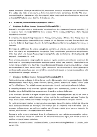 Apesar de algumas diferenças nas delimitações, em diversos estudos o rio Doce tem sido subdividido em
três seções: alto, médio e baixo curso. A forma mais rotineiramente apresentada delimita: Alto curso -
drenagem desde as cabeceiras até a foz do rio Matipó; Médio curso - desde a confluência do rio Matipó até
a divisa de MG/ES; Baixo curso - da divisa de Estados até a foz.

6.2 Caracterização das unidades componentes da bacia
    Unidade de Gestão de Recursos Hídricos do Rio Piranga (UGRH 1)
Envolve 77 municípios mineiros, sendo a maior unidade da bacia do rio Doce em número de municípios (77)
e a segunda maior em área (17.580 km2). Reúne cerca de 700 mil pessoas, sendo Viçosa e Ponte Nova as
cidades mais populosas.
É composta pelas bacias hidrográficas dos rios Piranga, Carmo, Casca, e Matipó. O rio Piranga nasce no
município de Ressaquinha e desenvolve-se por cerca de 470 km, formando o rio Doce ao se encontrar com
o ribeirão do Carmo. Os principais afluentes do rio Piranga são os rios São Bernardo, Xopotó, Turvo Limpo e
Oratórios.
Em relação à erodibilidade dos solos e produção de sedimentos, é uma das áreas mais problemáticas da
bacia. Com relação aos aproveitamentos hidrelétricos, foram contabilizadas quatro Usinas Hidroelétricas -
UHEs (Baú 1/CAT-LEO, Risoleta Neves antiga Candonga/Vale, João Camilo Penna e Brecha/Novelis) e 18
Pequenas Centrais Elétricas - PCHs.
Nesta unidade, destaca-se a degradação das águas por esgotos sanitários, em vista dos percentuais de
resultados não conformes para coliformes termotolerantes e fósforo total. Ademais, sobressaíram-se os
metais manganês total e ferro dissolvido, vinculando-se às ocorrências de cor verdadeira, turbidez e sólidos
em suspensão totais. Esses metais, embora sejam constituintes naturais dos solos da região, podem estar
sendo carreados pelas chuvas para o meio hídrico, principalmente devido ao manejo inadequado do solo
na pecuária assim como pela mineração.

    Unidade de Gestão de Recursos Hídricos do Rio Piracicaba (UGRH 2)
Totalmente inserida no Estado de Minas Gerais, envolve 21 municípios mineiros, destacando-se a Região
Metropolitana do Vale do Aço (Coronel Fabriciano, Ipatinga, Santana do Paraíso e Timóteo) e reúne cerca
de 754 mil habitantes. Foi a unidade que apresentou o maior ritmo de crescimento na bacia do rio Doce.
É composta pela bacia do rio Piracicaba e por uma pequena área incremental a jusante da foz deste rio.
Engloba o bioma da Mata Atlântica, possuindo parte de sua área no bioma do Cerrado.
O rio Piracicaba é afluente da margem esquerda do rio Doce e estende-se por cerca de 241 km, sendo o
principal corpo hídrico da região. Encontra o rio Doce na divisa dos municípios de Ipatinga e Timóteo. Ao
longo do seu curso o rio Piracicaba recebe a descarga de quase uma centena de córregos e ribeirões.
Na região encontra-se instalado o maior complexo siderúrgico da América Latina. Ao lado da siderurgia
estão associadas empresas de mineração, com destaque para a Companhia Vale do Rio Doce - Vale e
empresas reflorestadoras, que cultivam eucalipto para fornecer matéria prima para as indústrias de
celulose, notadamente a Celulose Nipo-Brasileira - Cenibra.
Destaca-se a alta presença relativa de áreas de reflorestamento com espécies como eucalipto e pinus.
Pode-se associar este tipo de uso à demanda das indústrias instaladas na região, que utilizam o carvão e
celulose em seus processos produtivos.
Encontram-se implantadas nessa unidade duas UHEs, Guilmam-Amorim/Belgo Mineira e Sá Carvalho, além
de seis PCHs.

                                                    25
 