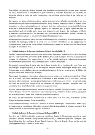 Esta unidade corresponde a 50% da demanda total do abastecimento industrial estimado para a bacia do
rio Doce, demonstrando a importância do polo industrial aí instalado. Acrescidos aos resultados de
demanda urbana, a maior da bacia, configura-se a característica urbano-industrial da região do rio
Piracicaba.
Os impactos nas águas pelo lançamento de esgotos sanitários foram refletidos na detecção de um teor
elevado da contagem de coliformes termotolerantes, muito acima do limite legal. Dentre os metais, foram
expressivos os valores acima dos limites de manganês total, ferro e alumínio, na forma dissolvida. Embora
esses metais estejam associados à geologia regional, seu transporte para as águas superficiais pode ser
potencializado pela mineração, assim como pelo lançamento dos despejos da metalurgia, atividades
econômicas dominantes na bacia. Os resultados não conformes de cor verdadeira, turbidez e sólidos em
suspensão totais vincularam-se principalmente à ocorrência desses metais.
A presença dos componentes tóxicos de cobre dissolvido e chumbo total resultou do impacto nas águas das
atividades de metalurgia, sendo que o cobre pode ser também vinculado ao uso de agroquímicos no
reflorestamento, uma vez que nessa unidade de planejamento localiza-se a maior área de plantação de
eucaliptos da bacia do rio Doce.

    Unidade de Gestão de Recursos Hídricos do Rio Santo Antônio (UGRH 3)
Também totalmente inserida em território de Minas Gerais, é composta pela bacia do rio Santo Antônio e
por uma área incremental, a montante da foz deste rio. Envolve 29 municípios mineiros, os quais reúnem
cerca de 188 mil pessoas. Com área total de 10.759 km2 é a unidade da bacia do rio Doce que apresenta a
menor densidade populacional. Possui parte de sua área no bioma do Cerrado
Os principais cursos d’água da bacia, além do rio Santo Antônio, são os rios Guanhães e do Peixe, seus
afluentes pela margem esquerda, e rios do Tanque e Preto do Itambé, pela margem direita. O rio Santo
Antônio nasce na serra do Espinhaço, no município de Congonhas do Norte e percorre cerca de 280 km até
desaguar no rio Doce, no município de Naque.
As principais tipologias de cobertura do solo possuem áreas similares: a pecuária corresponde a 43% da
área e a Floresta Estacional Semi-decidual corresponde a 39%. Embora 52% da área dessa unidade
apresente cobertura natural – o maior percentual dentre as unidades da parte mineira – o uso inadequado
dos solos na agropecuária reproduziu-se nas violações das seguintes variáveis: manganês total, cor
verdadeira, ferro dissolvido, turbidez e sólidos em suspensão totais.
Possui a área relativa mais preservada, em relação às demais unidades, inclusive contendo a maior área
relativa da classe Floresta. Os usos urbanos são pouco expressivos, em termos de área relativa, o que pode
ser fator determinante para o atual estado de conservação ambiental.
Em relação aos aproveitamentos hidroelétricos, a unidade conta com duas UHEs, Porto Estrela e Salto
Grande, ambas operadas pela Cemig, e nove PCHs.
Sua atividade industrial está relacionada à extração de minério de ferro pela Companhia Vale do Rio Doce,
principalmente no município de Itabira, bem como às indústrias de produção de celulose, como a de Belo
Oriente. O índice de tratamento de esgotos é muito baixo.

    Unidade de Gestão de Recursos Hídricos do Rio Suaçuí (UGRH 4)
Com área de 21.549 km2, também totalmente inserida no Estado de Minas Gerais, constitui a maior
unidade da bacia do rio Doce e abriga Governador Valadares, a cidade mais populosa. É composta pela
bacia hidrográfica dos rios Suaçuí Grande, Suaçuí Pequeno e Corrente Grande. Ocupa grande parte da
unidade geomorfológica Depressão do Rio Doce.

                                                   26
 