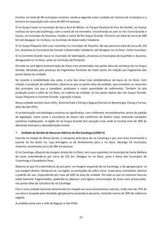 Envolve um total de 48 municípios mineiros, sendo a segunda maior unidade em número de municípios e a
terceira em população com cerca de 604 mil pessoas.
O rio Suaçuí nasce no município de Serra Azul de Minas, no Parque Estadual do Pico do Itambé, no maciço
rochoso da Serra do Espinhaço, com o nome de rio Vermelho. Encontrando-se com os rios Turvo Grande e
Cocais, no município de Paulistas, recebe o nome de Rio Suaçuí Grande. Percorre um total de cerca de 300
km até desaguar no rio Doce, no município de Governador Valadares.
O rio Suaçuí Pequeno tem suas nascentes no município de Peçanha. No seu percurso total de cerca de 150
km, atravessa os municípios de Coroaci e Governador Valadares, até desaguar no rio Doce, neste município.
O rio Corrente Grande nasce no município de Sabinópolis, atravessa os municípios de Guanhães e Açucena,
desaguando no rio Doce, junto ao município de Periquito.
Percebe-se uma ligeira concentração de áreas mais preservadas nas partes altas da sub-bacia do rio Suaçuí
Grande, denotada pela presença de fragmentos florestais de maior porte em relação aos fragmentos das
partes baixas da unidade.
No tocante à erodibilidade dos solos, é uma das áreas mais problemáticas da bacia do rio Doce. Com
relação à produção de sedimentos, observa-se que as partes altas da unidade, que envolvem as nascentes
dos principais rios que a compõem, produzem a maior quantidade de sedimentos. Também há alta
produção junto à calha do rio Doce, no sudeste da unidade. Já nas partes baixas dos rios Suaçuí Grande,
Suaçuí Pequeno e Corrente Grande, a geração é baixa.
Nessa unidade existem duas UHEs, Aimorés/Vale e Cemig e Baguari/Consórcio Neoenergia, Cemig e Furnas,
além de oito PCHs.
A contaminação microbiológica mostrou-se significativa, com coliformes termotolerantes acima do padrão
da legislação, assim como a ocorrência de teores não conformes de fósforo total, indicando condições
sanitárias inadequadas. A região do rio Suaçuí Grande tem vocação rural, onde se localiza mais de 30% da
demanda total para a dessedentação animal.

    Unidade de Gestão de Recursos Hídricos do Rio Caratinga (UGRH 5)
Inserida no Estado de Minas Gerais, é composta pela bacia do rio Caratinga e por uma área incremental a
jusante da foz deste rio, cuja drenagem se dá diretamente para o rio Doce. Abrange 29 municípios
mineiros, envolvendo cerca de 284 mil pessoas.
O rio Caratinga, afluente da margem direita do rio Doce, tem suas nascentes no município de Santa Bárbara
do Leste, estendendo-se por cerca de 222 km. Deságua no rio Doce, junto à divisa dos municípios de
Tumiritinga e Conselheiro Pena.
Observa-se que há a dominância da pecuária, na margem esquerda do rio Caratinga, e da agropecuária, na
sua margem direita. Destacam-se, na região, as produções de café e arroz. A pecuária, entretanto, domina
o padrão de uso, respondendo por mais de 60% da área da unidade. Percebe-se que os sistemas naturais
estão bastante fragmentados, podendo-se observar uma ligeira concentração de áreas mais preservadas,
nas partes altas da sub-bacia do rio Caratinga.
Esta é uma unidade bastante deteriorada em relação aos seus ecossistemas naturais, onde mais de 75% de
sua área é ocupada pela atividade agropecuária associada à pecuária, restando menos de 20% de cobertura
vegetal.
A unidade conta com a UHE de Baguari e três PCHs.



                                                    27
 