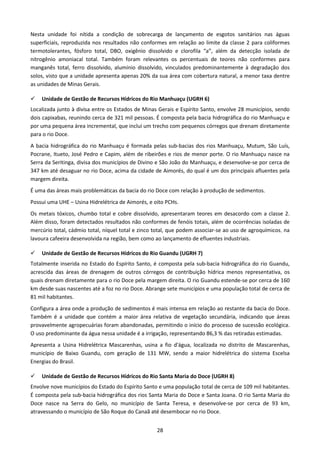 Nesta unidade foi nítida a condição de sobrecarga de lançamento de esgotos sanitários nas águas
superficiais, reproduzida nos resultados não conformes em relação ao limite da classe 2 para coliformes
termotolerantes, fósforo total, DBO, oxigênio dissolvido e clorofila “a”, além da detecção isolada de
nitrogênio amoniacal total. Também foram relevantes os percentuais de teores não conformes para
manganês total, ferro dissolvido, alumínio dissolvido, vinculados predominantemente à degradação dos
solos, visto que a unidade apresenta apenas 20% da sua área com cobertura natural, a menor taxa dentre
as unidades de Minas Gerais.

    Unidade de Gestão de Recursos Hídricos do Rio Manhuaçu (UGRH 6)
Localizada junto à divisa entre os Estados de Minas Gerais e Espírito Santo, envolve 28 municípios, sendo
dois capixabas, reunindo cerca de 321 mil pessoas. É composta pela bacia hidrográfica do rio Manhuaçu e
por uma pequena área incremental, que inclui um trecho com pequenos córregos que drenam diretamente
para o rio Doce.
A bacia hidrográfica do rio Manhuaçu é formada pelas sub-bacias dos rios Manhuaçu, Mutum, São Luís,
Pocrane, Itueto, José Pedro e Capim, além de ribeirões e rios de menor porte. O rio Manhuaçu nasce na
Serra da Seritinga, divisa dos municípios de Divino e São João do Manhuaçu, e desenvolve-se por cerca de
347 km até desaguar no rio Doce, acima da cidade de Aimorés, do qual é um dos principais afluentes pela
margem direita.
É uma das áreas mais problemáticas da bacia do rio Doce com relação à produção de sedimentos.
Possui uma UHE – Usina Hidrelétrica de Aimorés, e oito PCHs.
Os metais tóxicos, chumbo total e cobre dissolvido, apresentaram teores em desacordo com a classe 2.
Além disso, foram detectados resultados não conformes de fenóis totais, além de ocorrências isoladas de
mercúrio total, cádmio total, níquel total e zinco total, que podem associar-se ao uso de agroquímicos, na
lavoura cafeeira desenvolvida na região, bem como ao lançamento de efluentes industriais.

    Unidade de Gestão de Recursos Hídricos do Rio Guandu (UGRH 7)
Totalmente inserida no Estado do Espírito Santo, é composta pela sub-bacia hidrográfica do rio Guandu,
acrescida das áreas de drenagem de outros córregos de contribuição hídrica menos representativa, os
quais drenam diretamente para o rio Doce pela margem direita. O rio Guandu estende-se por cerca de 160
km desde suas nascentes até a foz no rio Doce. Abrange sete municípios e uma população total de cerca de
81 mil habitantes.
Configura a área onde a produção de sedimentos é mais intensa em relação ao restante da bacia do Doce.
Também é a unidade que contém a maior área relativa de vegetação secundária, indicando que áreas
provavelmente agropecuárias foram abandonadas, permitindo o início do processo de sucessão ecológica.
O uso predominante da água nessa unidade é a irrigação, representando 86,3 % das retiradas estimadas.
Apresenta a Usina Hidrelétrica Mascarenhas, usina a fio d'água, localizada no distrito de Mascarenhas,
município de Baixo Guandu, com geração de 131 MW, sendo a maior hidrelétrica do sistema Escelsa
Energias do Brasil.

    Unidade de Gestão de Recursos Hídricos do Rio Santa Maria do Doce (UGRH 8)
Envolve nove municípios do Estado do Espírito Santo e uma população total de cerca de 109 mil habitantes.
É composta pela sub-bacia hidrográfica dos rios Santa Maria do Doce e Santa Joana. O rio Santa Maria do
Doce nasce na Serra do Gelo, no município de Santa Teresa, e desenvolve-se por cerca de 93 km,
atravessando o município de São Roque do Canaã até desembocar no rio Doce.


                                                   28
 