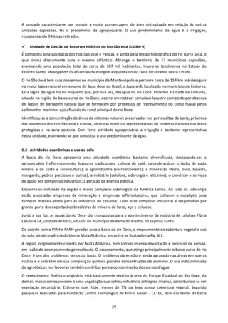 A unidade caracteriza-se por possuir a maior porcentagem de área antropizada em relação às outras
unidades capixabas. Há o predomínio da agropecuária. O uso predominante da água é a irrigação,
representando 93% das retiradas.

    Unidade de Gestão de Recursos Hídricos do Rio São José (UGRH 9)
É composta pela sub-bacia dos rios São José e Pancas, e ainda pela região hidrográfica do rio Barra Seca, o
qual drena diretamente para o oceano Atlântico. Abrange o território de 17 municípios capixabas,
envolvendo uma população total de cerca de 387 mil habitantes. Insere-se totalmente no Estado do
Espírito Santo, abrangendo os afluentes da margem esquerda do rio Doce localizados neste Estado.
O rio São José tem suas nascentes no município de Mantenópolis e percorre cerca de 154 km até desaguar
na maior lagoa natural em volume de água doce do Brasil, a Juparanã, localizada no município de Linhares.
Esta lagoa deságua no rio Pequeno que, por sua vez, deságua no rio Doce. Próximo à cidade de Linhares,
situada na região do baixo curso do rio Doce, ocorre um notável complexo lacustre composto por dezenas
de lagoas de barragem natural que se formaram por processos de represamento do curso fluvial pelos
sedimentos marinhos e/ou fluviais do canal principal do rio Doce.
Identificou-se a concentração de áreas de sistemas naturais preservados nas partes altas da bacia, próximas
das nascentes dos rios São José e Pancas, além das manchas representativas de sistemas naturais nas áreas
protegidas e na zona costeira. Com forte atividade agropecuária, a irrigação é bastante representativa
nessa unidade, estimando-se que constitua o uso predominante da água.


6.3 Atividades econômicas e uso do solo
A bacia do rio Doce apresenta uma atividade econômica bastante diversificada, destacando-se: a
agropecuária (reflorestamento, lavouras tradicionais, cultura de café, cana-de-açúcar, criação de gado
leiteiro e de corte e suinocultura); a agroindústria (sucroalcooleira); a mineração (ferro, ouro, bauxita,
manganês, pedras preciosas e outros); a indústria (celulose, siderurgia e laticínios); o comércio e serviços
de apoio aos complexos industriais; a geração de energia elétrica.
Encontra-se instalado na região o maior complexo siderúrgico da América Latina. Ao lado da siderurgia
estão associadas empresas de mineração e empresas reflorestadoras, que cultivam o eucalipto para
fornecer matéria-prima para as indústrias de celulose. Todo esse complexo industrial é responsável por
grande parte das exportações brasileiras de minério de ferro, aço e celulose.
Junto à sua foz, as águas do rio Doce são transpostas para o abastecimento da indústria de celulose Fibria
Celulose SA, unidade Aracruz, situada no município de Barra do Riacho, no Espírito Santo.
De acordo com o PIRH e PARH gerados para a bacia do rio Doce, o mapeamento da cobertura vegetal e uso
do solo, de abrangência do bioma Mata Atlântica, encontra-se ilustrado na Fig. 6.1.
A região, originalmente coberta por Mata Atlântica, tem sofrido intensa devastação e processo de erosão,
em razão do desmatamento generalizado. O assoreamento, que atinge principalmente o baixo curso do rio
Doce, é um dos problemas sérios da bacia. O problema da erosão é ainda agravado nas áreas em que as
rochas e o solo têm em sua composição química grandes concentrações de alumínio. O uso indiscriminado
de agrotóxicos nas lavouras também contribui para a contaminação dos cursos d'água.
O revestimento florístico originário está basicamente restrito à área do Parque Estadual do Rio Doce. As
demais matas correspondem a uma vegetação que sofreu influência antrópica intensa, constituindo-se em
vegetação secundária. Estima-se que, hoje, menos de 7% da área possui cobertura vegetal. Segundo
pesquisas realizadas pela Fundação Centro Tecnológico de Minas Gerais - CETEC, 95% das terras da bacia


                                                    29
 