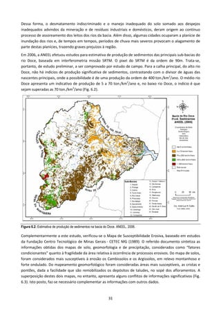 Dessa forma, o desmatamento indiscriminado e o manejo inadequado do solo somado aos despejos
inadequados advindos da mineração e de resíduos industriais e domésticos, deram origem ao contínuo
processo de assoreamento dos leitos dos rios da bacia. Além disso, algumas cidades ocuparam a planície de
inundação dos rios e, de tempos em tempos, períodos de chuva mais severos provocam o alagamento de
parte destas planícies, trazendo graves prejuízos à região.
Em 2006, a ANEEL efetuou estudos para estimativa de produção de sedimentos das principais sub-bacias do
rio Doce, baseada em interferometria missão SRTM. O pixel do SRTM é da ordem de 90m. Trata-se,
portanto, de estudo preliminar, a ser comprovado por estudo de campo. Para a calha principal, do alto rio
Doce, não há indícios de produção significativa de sedimentos, contrastando com o divisor de águas das
nascentes principais, onde a possibilidade é de uma produção da ordem de 400 ton./km2/ano. O médio rio
Doce apresenta um indicativo de produção de 5 a 70 ton./km2/ano e, no baixo rio Doce, o indício é que
sejam superadas as 70 ton./km2/ano (Fig. 6.2).




Figura 6.2: Estimativa de produção de sedimentos na bacia do Doce. ANEEL, 2006.

Complementarmente a este estudo, verificou-se o Mapa de Susceptibilidade Erosiva, baseado em estudos
da Fundação Centro Tecnológico de Minas Gerais - CETEC MG (1989). O referido documento sintetiza as
informações obtidas dos mapas de solo, geomorfologia e de precipitação, considerados como “fatores
condicionantes” quanto à fragilidade da área relativa à ocorrência de processos erosivos. Do mapa de solos,
foram considerados mais susceptíveis à erosão os Cambissolos e os Argissolos, em relevo montanhoso e
forte ondulado. Do mapeamento geomorfológico foram consideradas áreas mais susceptíveis, as cristas e
pontões, dada a facilidade que são remobilizados os depósitos de taludes, no sopé dos afloramentos. A
superposição destes dois mapas, no entanto, apresenta alguns conflitos de informações significativos (Fig.
6.3). Isto posto, faz-se necessário complementar as informações com outros dados.


                                                            31
 