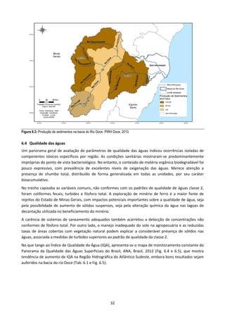 Figura 6.3: Produção de sedimentos na bacia do Rio Doce. PIRH Doce, 2010.


6.4 Qualidade das águas
Um panorama geral de avaliação de parâmetros de qualidade das águas indicou ocorrências isoladas de
componentes tóxicos específicos por região. As condições sanitárias mostraram-se predominantemente
impróprias do ponto de vista bacteriológico. No entanto, o conteúdo de matéria orgânica biodegradável foi
pouco expressivo, com prevalência de excelentes níveis de oxigenação das águas. Merece atenção a
presença de chumbo total, distribuído de forma generalizada em todas as unidades, por seu caráter
bioacumulativo.
No trecho capixaba as variáveis comuns, não conformes com os padrões de qualidade de águas classe 2,
foram coliformes fecais, turbidez e fósforo total. A exploração de minério de ferro é a maior fonte de
rejeitos do Estado de Minas Gerais, com impactos potenciais importantes sobre a qualidade de água, seja
pela possibilidade de aumento de sólidos suspensos, seja pela alteração química da água nas lagoas de
decantação utilizada no beneficiamento do minério.
A carência de sistemas de saneamento adequados também acarretou a detecção de concentrações não
conformes de fósforo total. Por outro lado, o manejo inadequado do solo na agropecuária e as reduzidas
taxas de áreas cobertas com vegetação natural podem explicar a considerável presença de sólidos nas
águas, associada a medidas de turbidez superiores ao padrão de qualidade da classe 2.
No que tange ao Índice de Qualidade da Água (IQA), apresenta-se o mapa de monitoramento constante do
Panorama da Qualidade das Águas Superficiais do Brasil, ANA, Brasil, 2012 (Fig. 6.4 e 6.5), que mostra
tendência de aumento de IQA na Região Hidrográfica do Atlântico Sudeste, embora bons resultados sejam
auferidos na bacia do rio Doce (Tab. 6.1 e Fig. 6.5).




                                                            32
 