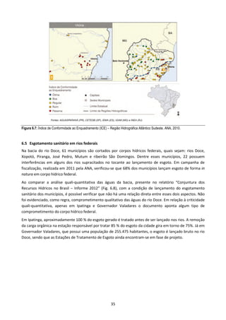 Figura 6.7: Índice de Conformidade ao Enquadramento (ICE) – Região Hidrográfica Atlântico Sudeste. ANA, 2010.



6.5 Esgotamento sanitário em rios federais
Na bacia do rio Doce, 61 municípios são cortados por corpos hídricos federais, quais sejam: rios Doce,
Xopotó, Piranga, José Pedro, Mutum e ribeirão São Domingos. Dentre esses municípios, 22 possuem
interferências em alguns dos rios supracitados no tocante ao lançamento de esgoto. Em campanha de
fiscalização, realizada em 2011 pela ANA, verificou-se que 68% dos municípios lançam esgoto de forma in
natura em corpo hídrico federal.
Ao comparar a análise quali-quantitativa das águas da bacia, presente no relatório “Conjuntura dos
Recursos Hídricos no Brasil – Informe 2012” (Fig. 6.8), com a condição de lançamento do esgotamento
sanitário dos municípios, é possível verificar que não há uma relação direta entre esses dois aspectos. Não
foi evidenciado, como regra, comprometimento qualitativo das águas do rio Doce. Em relação à criticidade
quali-quantitativa, apenas em Ipatinga e Governador Valadares o documento aponta algum tipo de
comprometimento do corpo hídrico federal.
Em Ipatinga, aproximadamente 100 % do esgoto gerado é tratado antes de ser lançado nos rios. A remoção
da carga orgânica na estação responsável por tratar 85 % do esgoto da cidade gira em torno de 75%. Já em
Governador Valadares, que possui uma população de 255.475 habitantes, o esgoto é lançado bruto no rio
Doce, sendo que as Estações de Tratamento de Esgoto ainda encontram-se em fase de projeto.




                                                             35
 