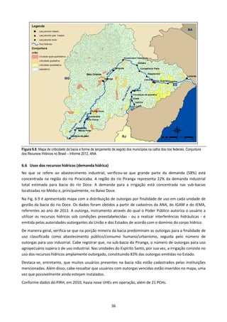 Figura 6.8: Mapa de criticidade da bacia e forma de lançamento de esgoto dos municípios na calha dos rios federais. Conjuntura
dos Recursos Hídricos no Brasil – Informe 2012, ANA.


6.6 Usos dos recursos hídricos (demanda hídrica)
No que se refere ao abastecimento industrial, verificou-se que grande parte da demanda (58%) está
concentrada na região do rio Piracicaba. A região do rio Piranga representa 22% da demanda industrial
total estimada para bacia do rio Doce. A demanda para a irrigação está concentrada nas sub-bacias
localizadas no Médio e, principalmente, no Baixo Doce.
Na Fig. 6.9 é apresentado mapa com a distribuição de outorgas por finalidade de uso em cada unidade de
gestão da bacia do rio Doce. Os dados foram obtidos a partir de cadastros da ANA, do IGAM e do IEMA,
referentes ao ano de 2011. A outorga, instrumento através do qual o Poder Público autoriza o usuário a
utilizar os recursos hídricos sob condições preestabelecidas - ou a realizar interferências hidráulicas - é
emitida pelas autoridades outorgantes da União e dos Estados de acordo com o domínio do corpo hídrico.
De maneira geral, verifica-se que na porção mineira da bacia predominam as outorgas para a finalidade de
uso classificada como abastecimento público/consumo humano/urbanismo, seguida pelo número de
outorgas para uso industrial. Cabe registrar que, na sub-bacia do Piranga, o número de outorgas para uso
agropecuário supera o de uso industrial. Nas unidades do Espírito Santo, por sua vez, a irrigação consiste no
uso dos recursos hídricos amplamente outorgado, constituindo 83% das outorgas emitidas no Estado.
Destaca-se, entretanto, que muitos usuários presentes na bacia não estão cadastrados pelas instituições
mencionadas. Além disso, cabe ressaltar que usuários com outorgas vencidas estão inseridos no mapa, uma
vez que possivelmente ainda estejam instalados.
Conforme dados do PIRH, em 2010, havia nove UHEs em operação, além de 21 PCHs.




                                                               36
 