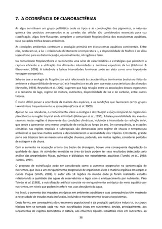 7. A OCORRÊNCIA DE CIANOBACTÉRIAS
As algas constituem um grupo polifilético onde os tipos e as combinações dos pigmentos, a natureza
química dos produtos armazenados e as paredes das células são considerados essenciais para sua
classificação. Algas livre-flutuantes compõem a comunidade fitoplanctônica dos ecossistemas aquáticos,
base da cadeia trófica desses ambientes.
As condições ambientais controlam a produção primária em ecossistemas aquáticos continentais. Entre
elas, destacam-se, a luz – relacionada diretamente à temperatura –, a disponibilidade de fósforo e de sílica
(esse último para as diatomáceas) e, ocasionalmente, nitrogênio e ferro.
Na comunidade fitoplanctônica é reconhecida uma série de características e estratégias que permitem a
captura eficiente e a utilização das diferentes intensidades e domínios espectrais da luz (Litchman &
Klausmeier, 2008). A tolerância a baixas intensidades luminosas pode ser vista como uma importante
vantagem competitiva.
Sabe-se que a ecologia do fitoplâncton está relacionada às características dominantes (estrutura física do
ambiente e disponibilidade de recursos) e à frequência e escala com que estas características são alteradas
(Reynolds, 1993). Reynolds et al. (2002) sugerem que haja relação entre as associações desses organismos
e o tamanho do lago, regime de mistura, nutrientes, disponibilidade de luz e de carbono, entre outros
fatores.
É muito difícil prever a ocorrência da maioria das espécies, e as condições que favorecem certos grupos
taxonômicos frequentemente se sobrepõem (Costa et al. 2009).
Apesar de sua relevância, o conhecimento sobre a ecologia e distribuição espaço-temporal de organismos
planctônicos na região tropical ainda é limitado (Haberyan et al., 1995). A baixa previsibilidade dos eventos
sazonais nestas regiões é decorrente das condições climáticas, incluindo a intensidade da radiação solar,
que tende a apresentar uma menor amplitude de variação ao longo do ano. Em consequência, as estações
climáticas nas regiões tropicais e subtropicais são demarcadas pelo regime de chuvas e temperatura
ambiental, o que leva muitos autores a desconsiderarem a sazonalidade nos trópicos. Entretanto, grande
parte dos trópicos tem ao menos uma estação chuvosa, podendo, em muitas regiões, considerar períodos
de estiagem e de chuva.
Com o aumento na ocupação urbana das bacias de drenagem, houve uma consequente degradação da
qualidade da água. As atividades exercidas na área da bacia podem ter seus resultados detectados pela
análise das propriedades físicas, químicas e biológicas nos ecossistemas aquáticos (Tundisi et al., 1988;
Tundisi, 1999).
O processo de eutrofização pode ser considerado como o aumento progressivo na concentração de
nutrientes, que leva a um enriquecimento progressivo de organismos vivos e matéria orgânica em corpos e
cursos d’água (Smith, 2003). O autor cita 18 regiões no mundo onde já foram realizados estudos
relacionando a qualidade das águas de reservatórios e lagos com o enriquecimento por nutrientes. Para
Toledo et al. (1983), a eutrofização artificial consiste no enriquecimento antrópico do meio aquático por
nutrientes, em níveis que podem interferir nos usos desejáveis da água.
No Brasil, o aumento dos impactos antrópicos em ambientes aquáticos e suas consequências têm mostrado
a necessidade de estudos mais profundos, incluindo o monitoramento desses ecossistemas.
Desta forma, em consequência do crescimento populacional e da produção agrícola e industrial, os corpos
hídricos têm se tornado cada vez mais eutrofizados (ricos em nutrientes), devido, principalmente, aos
lançamentos de esgotos domésticos in natura, aos efluentes líquidos industriais ricos em nutrientes, ao

                                                     38
 