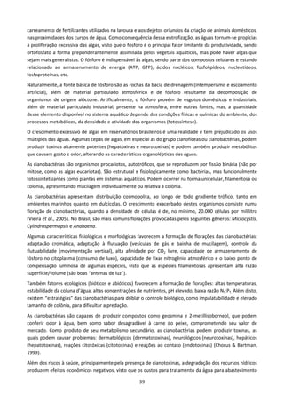 carreamento de fertilizantes utilizados na lavoura e aos dejetos oriundos da criação de animais domésticos,
nas proximidades dos cursos de água. Como consequência dessa eutrofização, as águas tornam-se propícias
à proliferação excessiva das algas, visto que o fósforo é o principal fator limitante da produtividade, sendo
ortofosfato a forma preponderantemente assimilada pelos vegetais aquáticos, mas pode haver algas que
sejam mais generalistas. O fósforo é indispensável às algas, sendo parte dos compostos celulares e estando
relacionado ao armazenamento de energia (ATP, GTP), ácidos nucléicos, fosfolipídeos, nucleotídeos,
fosfoproteínas, etc.
Naturalmente, a fonte básica de fósforo são as rochas da bacia de drenagem (intemperismo e escoamento
artificial), além de material particulado atmosférico e de fósforo resultante da decomposição de
organismos de origem alóctone. Artificialmente, o fósforo provém de esgotos domésticos e industriais,
além de material particulado industrial, presente na atmosfera, entre outras fontes, mas, a quantidade
desse elemento disponível no sistema aquático depende das condições físicas e químicas do ambiente, dos
processos metabólicos, da densidade e atividade dos organismos (fotossíntese).
O crescimento excessivo de algas em reservatórios brasileiros é uma realidade e tem prejudicado os usos
múltiplos das águas. Algumas cepas de algas, em especial as do grupo cianofíceas ou cianobactérias, podem
produzir toxinas altamente potentes (hepatoxinas e neurotoxinas) e podem também produzir metabólitos
que causam gosto e odor, alterando as características organolépticas das águas.
As cianobactérias são organismos procariotos, autotróficos, que se reproduzem por fissão binária (não por
mitose, como as algas eucariotas). São estrutural e fisiologicamente como bactérias, mas funcionalmente
fotossintetizantes como plantas em sistemas aquáticos. Podem ocorrer na forma unicelular, filamentosa ou
colonial, apresentando mucilagem individualmente ou relativa à colônia.
As cianobactérias apresentam distribuição cosmopolita, ao longo de todo gradiente trófico, tanto em
ambientes marinhos quanto em dulcícolas. O crescimento exacerbado destes organismos consiste numa
floração de cianobactérias, quando a densidade de células é de, no mínimo, 20.000 células por mililitro
(Vieira et al., 2005). No Brasil, são mais comuns florações provocadas pelos seguintes gêneros: Microcystis,
Cylindrospermopsis e Anabaena.
Algumas características fisiológicas e morfológicas favorecem a formação de florações das cianobactérias:
adaptação cromática, adaptação à flutuação (vesículas de gás e bainha de mucilagem), controle da
flutuabilidade (movimentação vertical), alta afinidade por CO2 livre, capacidade de armazenamento de
fósforo no citoplasma (consumo de luxo), capacidade de fixar nitrogênio atmosférico e o baixo ponto de
compensação luminosa de algumas espécies, visto que as espécies filamentosas apresentam alta razão
superfície/volume (são boas “antenas de luz”).
Também fatores ecológicos (bióticos e abióticos) favorecem a formação de florações: altas temperaturas,
estabilidade da coluna d’água, altas concentrações de nutrientes, pH elevado, baixa razão NT:PT. Além disto,
existem “estratégias” das cianobactérias para driblar o controle biológico, como impalatabilidade e elevado
tamanho de colônia, para dificultar a predação.
As cianobactérias são capazes de produzir compostos como geosmina e 2-metillisoborneol, que podem
conferir odor à água, bem como sabor desagradável à carne do peixe, comprometendo seu valor de
mercado. Como produto de seu metabolismo secundário, as cianobactérias podem produzir toxinas, as
quais podem causar problemas: dermatológicos (dermatotoxinas), neurológicos (neurotoxinas), hepáticos
(hepatotoxinas), reações citotóxicas (citotoxinas) e reações ao contato (endotoxinas) (Chorus & Bartman,
1999).
Além dos riscos à saúde, principalmente pela presença de cianotoxinas, a degradação dos recursos hídricos
produzem efeitos econômicos negativos, visto que os custos para tratamento da água para abastecimento

                                                     39
 