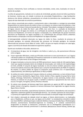 Amarela e Palmeirinha, foram verificadas as menores densidades, sendo, estes, localizados em área de
plantio de eucalipto.
A análise de agrupamento, realizada com os valores de similaridade, gerados através do índice quantitativo
de Sorensen, mostrou que, em relação à estrutura da comunidade fitoplanctônica, o lago Gambazinho
destaca-se dos demais ambientes, provavelmente em virtude da dominância das cianobactérias e baixa
riqueza de taxa observada nas amostras quantitativas.
Num esforço concentrado para ampliar o conhecimento sobre a diversidade e a ecologia da comunidade
fitoplanctônica no sistema lacustre do médio rio Doce, ao comparar um número maior de ambientes, a tese
de Doutorado de Cristiane Freitas de Azevedo Barros, intitulada “Diversidade e ecologia do fitoplâncton em
18 lagoas naturais do médio Rio Doce”, pela UFMG, teve como foco: i) a avaliação da diversidade
fitoplanctônica em 18 lagoas do sistema; ii) a verificação da ocorrência de padrões no que se refere à
estrutura do fitoplâncton, em termos de riqueza e composição; iii) a identificação dos grupos funcionais
descritores do fitoplâncton nas lagoas estudadas e iv) a identificação dos principais fatores ambientais
determinando a composição e estrutura do fitoplâncton nas lagoas estudadas.
A heterogeneidade ambiental observada nas lagoas do médio rio Doce, resultante do processo de
formação geológica, da evolução diferenciada dos processos de formação geológica, da evolução
diferenciada dos processos físicos (Meis & Tundisi, 1997) e do grau de impacto antrópico em cada lagoa,
sugere a ocorrência de elevada diversidade de organismos aquáticos.
Quanto aos resultados e discussões, destacam-se:
a)   A temperatura da água, teor de nitrogênio e de fósforo e razão Zeu:Zmis não apresentaram diferença
     entre as lagoas.
b)   Foram registrados 490 táxons, sendo que 47% deles mostraram-se raros (ocorrendo em 1 ou 2 lagoas)
     e 90 desses podem ser considerados de frequência importante no sistema lacustre do médio rio Doce,
     ocorrendo em pelo menos 10 das 18 lagoas amostradas.
c)   As lagoas localizadas na área de entorno do PERD apresentaram riqueza média de 144 espécies/lagoa,
     maior que aquelas localizadas dentro da Unidade de Conservação, com média de 122 espécies/lagoa
     (U=13,0; p=0,018). O conjunto de lagoas localizadas na área de entorno também apresentou maior
     número de espécies exclusivas (148 espécies) que o conjunto localizado dentro do PERD (77 espécies).
     No entanto, os valores médios de riqueza se mostraram muito próximos (7,6 e 9 espécies/lagoa,
     respectivamente), sem diferenças significativas (U=38,0; p=0,894).
d)   As análises de cluster evidenciaram 4 grupos relativos às variáveis ambientais: as mais similares foram
     as lagoas Carioca, Gambazinho, Águas Claras, Verde, Gambá e Patos; seguidas do grupo Barra, Santa
     Helena, Almécega, Palmeirinha e Gambazinho. As lagoas maiores e mais profundas, Aníbal e Dom
     Helvécio, se isolaram em um grupo à parte, e também se observou o agrupamento das mais rasas e
     escuras: Ferrugem, Ferruginha, Central, Pimenta e Amarela.
e)   Os valores mais elevados de biomassa algal foram registrados em agosto de 2007 nas lagoas Barra,
     Aníbal, Central e Ferruginha, enquanto as menores biomassas foras registradas nas lagoas Amarela,
     Águas Claras e Gambá.
f)   O predomínio de desmídias, especialmente Cosmarium, Staurastrum e Staurodesmus está associado à
     oligotrofia e atelomixia (padrão de estratificação térmica) - nas camadas superiores da coluna d’água -
     e a presença de euglenofíceas na lagoa Amarela está associada ao avançado estágio de eutrofização.
g)   Com relação à atenuação da radiação visível nas lagoas, os fatores determinantes e as implicações
     para o fitoplâncton, verificou-se que, nas lagoas com k0>0,8m-1 as cianobactérias Limnothrix redekeii
     (van Goor) Meffert, Cylindrospermopsis raciborskii (Wollosz.) Seenayya & Subba Raju e Planktolyngbya
     limnetica (Lemmermann) Komárková-Legnerová & Cronberg e P. contorta (Lemmermann)
     Anagnostidis et Komárek se destacaram, juntamente com os dinoflagelados Gymnodynium sp e
     Peridinium pusillum (Penard) Lemmermann e clorofíceas (Botryococcus braunii Kützing, Clorella spp,


                                                    41
 