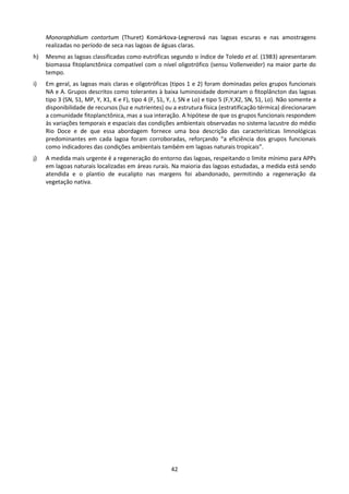 Monoraphidium contortum (Thuret) Komárkova-Legnerová nas lagoas escuras e nas amostragens
     realizadas no período de seca nas lagoas de águas claras.
h)   Mesmo as lagoas classificadas como eutróficas segundo o índice de Toledo et al. (1983) apresentaram
     biomassa fitoplanctônica compatível com o nível oligotrófico (sensu Vollenveider) na maior parte do
     tempo.
i)   Em geral, as lagoas mais claras e oligotróficas (tipos 1 e 2) foram dominadas pelos grupos funcionais
     NA e A. Grupos descritos como tolerantes à baixa luminosidade dominaram o fitoplâncton das lagoas
     tipo 3 (SN, S1, MP, Y, X1, K e F), tipo 4 (F, S1, Y, J, SN e Lo) e tipo 5 (F,Y,X2, SN, S1, Lo). Não somente a
     disponibilidade de recursos (luz e nutrientes) ou a estrutura física (estratificação térmica) direcionaram
     a comunidade fitoplanctônica, mas a sua interação. A hipótese de que os grupos funcionais respondem
     às variações temporais e espaciais das condições ambientais observadas no sistema lacustre do médio
     Rio Doce e de que essa abordagem fornece uma boa descrição das características limnológicas
     predominantes em cada lagoa foram corroboradas, reforçando “a eficiência dos grupos funcionais
     como indicadores das condições ambientais também em lagoas naturais tropicais”.
j)   A medida mais urgente é a regeneração do entorno das lagoas, respeitando o limite mínimo para APPs
     em lagoas naturais localizadas em áreas rurais. Na maioria das lagoas estudadas, a medida está sendo
     atendida e o plantio de eucalipto nas margens foi abandonado, permitindo a regeneração da
     vegetação nativa.




                                                       42
 