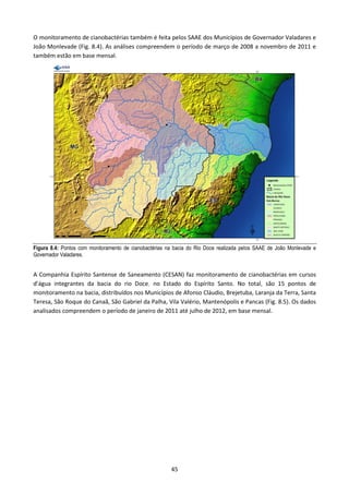O monitoramento de cianobactérias também é feita pelos SAAE dos Municípios de Governador Valadares e
João Monlevade (Fig. 8.4). As análises compreendem o período de março de 2008 a novembro de 2011 e
também estão em base mensal.




Figura 8.4: Pontos com monitoramento de cianobactérias na bacia do Rio Doce realizada pelos SAAE de João Monlevade e
Governador Valadares.


A Companhia Espírito Santense de Saneamento (CESAN) faz monitoramento de cianobactérias em cursos
d’água integrantes da bacia do rio Doce, no Estado do Espírito Santo. No total, são 15 pontos de
monitoramento na bacia, distribuídos nos Municípios de Afonso Cláudio, Brejetuba, Laranja da Terra, Santa
Teresa, São Roque do Canaã, São Gabriel da Palha, Vila Valério, Mantenópolis e Pancas (Fig. 8.5). Os dados
analisados compreendem o período de janeiro de 2011 até julho de 2012, em base mensal.




                                                        45
 