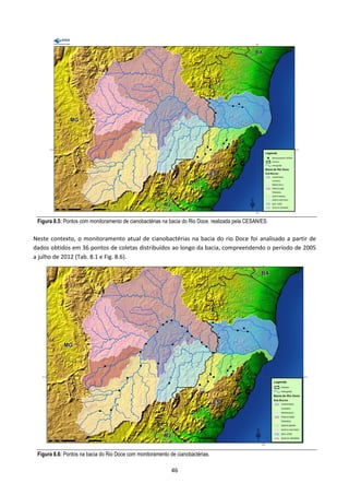 Figura 8.5: Pontos com monitoramento de cianobactérias na bacia do Rio Doce, realizada pela CESAN/ES.

Neste contexto, o monitoramento atual de cianobactérias na bacia do rio Doce foi analisado a partir de
dados obtidos em 36 pontos de coletas distribuídos ao longo da bacia, compreendendo o período de 2005
a julho de 2012 (Tab. 8.1 e Fig. 8.6).




 Figura 8.6: Pontos na bacia do Rio Doce com monitoramento de cianobactérias.

                                                            46
 