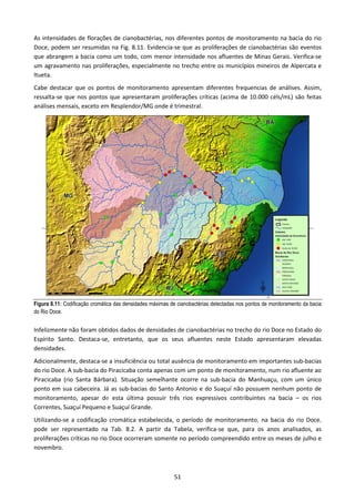 As intensidades de florações de cianobactérias, nos diferentes pontos de monitoramento na bacia do rio
Doce, podem ser resumidas na Fig. 8.11. Evidencia-se que as proliferações de cianobactérias são eventos
que abrangem a bacia como um todo, com menor intensidade nos afluentes de Minas Gerais. Verifica-se
um agravamento nas proliferações, especialmente no trecho entre os municípios mineiros de Alpercata e
Itueta.
Cabe destacar que os pontos de monitoramento apresentam diferentes frequencias de análises. Assim,
ressalta-se que nos pontos que apresentaram proliferações críticas (acima de 10.000 céls/mL) são feitas
análises mensais, exceto em Resplendor/MG onde é trimestral.




Figura 8.11: Codificação cromática das densidades máximas de cianobactérias detectadas nos pontos de monitoramento da bacia
do Rio Doce.


Infelizmente não foram obtidos dados de densidades de cianobactérias no trecho do rio Doce no Estado do
Espírito Santo. Destaca-se, entretanto, que os seus afluentes neste Estado apresentaram elevadas
densidades.
Adicionalmente, destaca-se a insuficiência ou total ausência de monitoramento em importantes sub-bacias
do rio Doce. A sub-bacia do Piracicaba conta apenas com um ponto de monitoramento, num rio afluente ao
Piracicaba (rio Santa Bárbara). Situação semelhante ocorre na sub-bacia do Manhuaçu, com um único
ponto em sua cabeceira. Já as sub-bacias do Santo Antonio e do Suaçuí não possuem nenhum ponto de
monitoramento, apesar de esta última possuir três rios expressivos contribuintes na bacia – os rios
Correntes, Suaçuí Pequeno e Suaçuí Grande.
Utilizando-se a codificação cromática estabelecida, o período de monitoramento, na bacia do rio Doce,
pode ser representado na Tab. 8.2. A partir da Tabela, verifica-se que, para os anos analisados, as
proliferações críticas no rio Doce ocorreram somente no período compreendido entre os meses de julho e
novembro.



                                                            51
 