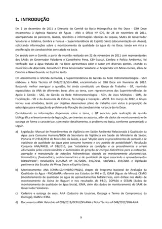 1. INTRODUÇÃO
Em 2 de dezembro de 2011 a Diretoria do Comitê da Bacia Hidrográfica do Rio Doce - CBH Doce
encaminhou à Agência Nacional de Águas - ANA o Ofício Nº 070, de 28 de novembro de 2011,
acompanhado de pareceres, laudos, relatórios e informações técnicas da Copasa, SAAEs de Governador
Valadares e Colatina, Cenibra e Funasa – Superintendência do Espírito Santo (documentação em Anexo),
solicitando informações sobre o monitoramento da qualidade da água do rio Doce, tendo em vista a
proliferação de cianobactérias constatada na bacia.
De acordo com o Comitê, a partir de reunião realizada em 22 de novembro de 2011 com representantes
dos SAAEs de Governador Valadares e Conselheiro Pena, CBH-Suaçuí, Cenibra e Polícia Ambiental, foi
verificado que a água tratada do rio Doce apresentava odor e sabor em diversos pontos, citando os
municípios de Alpercata, Conselheiro Pena Governador Valadares e Resplendor em Minas Gerais, além de
Colatina e Baixo Guandu no Espírito Santo.
Em atendimento à referida demanda, a Superintendência de Gestão da Rede Hidrometeorológica - SGH
elaborou a Nota Técnica nº 048/2012/SGH-ANA, encaminhada ao CBH Doce em fevereiro de 2012.
Buscando melhor averiguar a questão, foi ainda constituído um Grupo de Trabalho - GT, reunindo
especialistas da ANA de diferentes áreas afins ao tema, com representantes das Superintendências de
Apoio à Gestão - SAG, de Gestão da Rede Hidrometeorológica - SGH, de Usos Múltiplos - SUM, de
Fiscalização - SFI e da Assessoria de Ciência, Tecnologia e Inovação - ASCIT. Em março de 2012, o Grupo
iniciou suas atividades, tendo por objetivo desenvolver plano de trabalho com vistas à proposição de
estratégias para mitigação do problema da floração de cianobactérias na bacia do rio Doce.
Considerando as informações disponíveis sobre o tema, o GT concluiu pela realização de revisão
bibliográfica e levantamento de legislação, pertinentes ao assunto, além de dados de monitoramento e de
outorga de forma a caracterizar, com maior detalhamento, o problema na bacia, conforme apresentado a
seguir.
a)   Legislação: Manual de Procedimentos de Vigilância em Saúde Ambiental Relacionada à Qualidade da
     Água para Consumo Humano/2006 da Secretaria de Vigilância em Saúde do Ministério da Saúde;
     Portaria nº 2.914/2011 do Ministério da Saúde, a qual “dispõe sobre os procedimentos de controle e de
     vigilância da qualidade da água para consumo humano e seu padrão de potabilidade”; Resolução
     Conjunta ANA/ANEEL nº 03/2010, que “estabelece as condições e os procedimentos a serem
     observados pelos concessionários e autorizados de geração de energia hidrelétrica para a instalação,
     operação e manutenção de estações hidrométricas visando ao monitoramento pluviométrico,
     limnimétrico, fluviométrico, sedimentométrico e de qualidade da água associado a aproveitamentos
     hidrelétricos”; Resoluções CONAMA nº 357/2005, 397/2011, 430/2011, 359/2005 e legislação
     pertinente dos Estados de Minas Gerais e Espírito Santo.
b)   Monitoramento: ANA (CPRM-SGH-HIDRO-PNQA), shapes do Programa Nacional de Avaliação da
     Qualidade da Água - PNQA/ANA referente aos Estados de MG e ES, IGAM (Águas de Minas), CEMIG
     (monitoramento de qualidade de água de aproveitamentos hidrelétricos, com ênfase nos dados de
     monitoramento da Usina de Baguari e nos resultados do P&D), COPASA e CESAN (dados de
     monitoramento de qualidade de água bruta), IEMA, além dos dados de monitoramento do SAAE de
     Governador Valadares.
c)   Cadastro e outorga de usos: ANA (Cadastro de Usuários, Outorga e Termo de Compromisso da
     Outorga), IGAM e IEMA.
d)   Documentos ANA: Relatório nº 001/2012/GEFIU/SFI-ANA e Nota Técnica nº 048/2012/SGH-ANA.




                                                    9
 