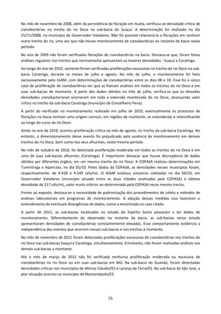 No mês de novembro de 2008, além da persistência da floração em Itueta, verificou-se densidade crítica de
cianobactérias no trecho do rio Doce na sub-bacia do Suaçuí. A determinação foi realizada no dia
25/11/2008, no município de Governador Valadares. Não foi possível relacioná-la a florações em nenhum
outro trecho do rio, uma vez que não houve monitoramento de cianobactérias no restante da bacia nesse
período.
No ano de 2009 não foram verificadas florações de cianobactérias na bacia. Destaca-se que, foram feitas
análises regulares nos trechos que normalmente apresentam as maiores densidades - Suaçuí e Caratinga.
Ao longo do ano de 2010, somente foram verificadas proliferações excessivas no trecho do rio Doce na sub-
bacia Caratinga, durante os meses de julho e agosto. No mês de julho, o monitoramento foi feito
exclusivamente pelo IGAM, com determinações de cianobactérias entre os dias 08 e 18. Esse foi o único
caso de proliferação de cianobactérias em que se fizeram análises em todos os trechos do rio Doce e em
suas sub-bacias de montante. A partir dos dados obtidos no mês de julho, verifica-se que as elevadas
densidades cianobacterianas ocorreram em toda a extensão monitorada do rio Doce, alcançando valor
crítico no trecho da sub-bacia Caratinga (município de Conselheiro Pena).
A partir do verificado no monitoramento realizado em julho de 2010, eventualmente os processos de
florações na bacia tenham uma origem comum, em regiões de montante, se estendendo e intensificando
ao longo do curso do rio Doce.
Ainda no ano de 2010, ocorreu proliferação crítica no mês de agosto, no trecho da sub-bacia Caratinga. No
entanto, o dimensionamento desse evento foi prejudicado pela ausência de monitoramento em demais
trechos do rio Doce, bem como nos seus afluentes, neste mesmo período.
No mês de outubro de 2010, foi detectada proliferação moderada em todos os trechos do rio Doce e em
uma de suas sub-bacias afluentes (Caratinga). É importante destacar que houve discrepância de dados
obtidos por diferentes órgãos, em um mesmo trecho do rio Doce. A COPASA realizou determinações em
Tumiritinga e Alpercata, no dia 05/10. Pelos dados da COPASA, as densidades nesses municípios foram,
respectivamente, de 4.918 e 4.549 céls/mL. O IGAM analisou amostras coletadas no dia 04/10, em
Governador Valadares (município situado entre as duas cidades analisadas pela COPASA) e obteve
densidade de 217 céls/mL, valor muito inferior ao determinado pela COPASA nesse mesmo trecho.
Frente ao exposto, destaca-se a necessidade de padronização dos procedimentos de coleta e métodos de
análises laboratoriais em programas de monitoramento. A adoção dessas medidas visa favorecer o
entendimento de eventuais divergências de dados, como a encontrada no caso citado.
A partir de 2011, as sub-bacias localizadas no estado do Espírito Santo passaram a ter dados de
monitoramento. Diferentemente do observado no restante da bacia, as sub-bacias nesse estado
apresentaram densidades de cianobactérias constantemente elevadas. Esse comportamento evidencia a
independência dos eventos que ocorrem nessas sub-bacias e nos trechos à montante.
No mês de novembro de 2011 foram detectadas proliferações excessivas de cianobactérias nos trechos do
rio Doce nas sub-bacias Suaçuí e Caratinga, simultaneamente. Entretanto, não foram realizadas análises nas
demais sub-bacias a montante.
Até o mês de março de 2012 não foi verificada nenhuma proliferação moderada ou excessiva de
cianobactérias no rio Doce ou em suas sub-bacias em MG. Na sub-bacia do Guandú, foram detectadas
densidades críticas nos municípios de Afonso Cláudio/ES e Laranja da Terra/ES. Na sub-bacia do São José, a
pior situação ocorreu no município de Mantenópolis/ES.




                                                   55
 