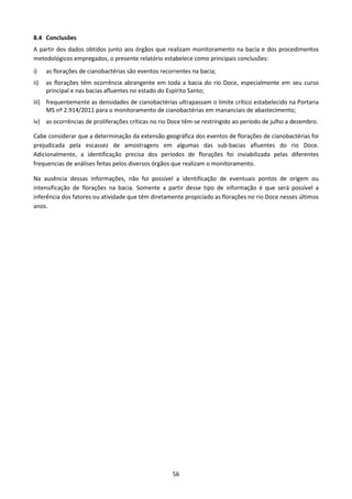 8.4 Conclusões
A partir dos dados obtidos junto aos órgãos que realizam monitoramento na bacia e dos procedimentos
metodológicos empregados, o presente relatório estabelece como principais conclusões:
i)    as florações de cianobactérias são eventos recorrentes na bacia;
ii)   as florações têm ocorrência abrangente em toda a bacia do rio Doce, especialmente em seu curso
      principal e nas bacias afluentes no estado do Espírito Santo;
iii) frequentemente as densidades de cianobactérias ultrapassam o limite crítico estabelecido na Portaria
     MS nº 2.914/2011 para o monitoramento de cianobactérias em mananciais de abastecimento;
iv) as ocorrências de proliferações críticas no rio Doce têm-se restringido ao período de julho a dezembro.

Cabe considerar que a determinação da extensão geográfica dos eventos de florações de cianobactérias foi
prejudicada pela escassez de amostragens em algumas das sub-bacias afluentes do rio Doce.
Adicionalmente, a identificação precisa dos períodos de florações foi inviabilizada pelas diferentes
frequencias de análises feitas pelos diversos órgãos que realizam o monitoramento.

Na ausência dessas informações, não foi possível a identificação de eventuais pontos de origem ou
intensificação de florações na bacia. Somente a partir desse tipo de informação é que será possível a
inferência dos fatores ou atividade que têm diretamente propiciado as florações no rio Doce nesses últimos
anos.




                                                     56
 