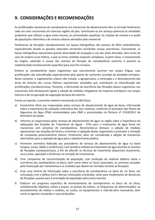 9. CONSIDERAÇÕES E RECOMENDAÇÕES
As proliferações excessivas de cianobactérias em mananciais de abastecimento têm se tornado fenômenos
cada vez mais recorrentes em diversas regiões do país. Constituem-se em ameaça potencial às atividades
produtivas que utilizam a água como insumo, às comunidades aquáticas, às criações de animais e à saúde
de populações ribeirinhas e de centros urbanos atendidos pelo manancial.
Fenômenos de florações cianobacterianas em bacias hidrográficas são eventos de difícil entendimento,
especialmente devido às grandes extensões territoriais envolvidas nessas ocorrências. Comumente, as
bacias hidrográficas apresentam grande diversidade de ocupação e uso das áreas drenadas, bem como de
usos do próprio curso hídrico, o que as torna unidades espaciais complexas. A partir disso, a compreensão
da origem, extensão e causas dos eventos de floração de cianobactérias somente é possível se
implementado monitoramento específico para esse fim na bacia.
Embora as cianobactérias sejam organismos que naturalmente ocorrem nos corpos d’água, suas
proliferações são intensificadas especialmente pelo aporte de nutrientes oriundos da atividade antrópica.
Neste contexto, o esgotamento urbano não tratado, a agropecuária, a mineração e o desmatamento das
áreas de entorno dos cursos hídricos representam atividades que contribuem na intensificação das
proliferações cianobacterianas. Portanto, a diminuição da ocorrência das florações desses organismos nos
mananciais está diretamente ligada à adoção de medidas mitigadoras de impactos antrópicos nos corpos
hídricos e de recuperação da vegetação da bacia de entorno.
Frente ao exposto, o presente relatório recomenda ao CBH-Doce:
a)   Encaminhar ofício aos responsáveis pelos serviços de abastecimento de água da bacia, informando
     sobre a importância da avaliação sistemática dos seus sistemas, conforme os princípios dos Planos de
     Segurança da Água (PSA) recomendados pela OMS e preconizados na Portaria nº 2.914/2011 do
     Ministério da Saúde.
b)   Informar os responsáveis pelos serviços de abastecimento de água na região sobre a importância da
     adequação das Estações de Tratamento de Águas - ETAs para o tratamento de água bruta em
     mananciais com presença de cianobactérias. Recomenda-se destacar a adoção de medidas
     operacionais nas estações de forma a minimizar a captação destes organismos e promover a remoção
     de compostos potencialmente tóxicos. Finalmente, deve ser considerada a adoção de mananciais
     alternativos para a captação de água para o abastecimento público.
c)   Promover seminário dedicado aos prestadores de serviços de abastecimento de água na bacia
     (Copasa, Cesan, SAAEs e prefeituras), com temática voltada ao tratamento de água durante os eventos
     de florações cianobacterianas, a fim de difundir as técnicas de tratamento disponíveis atualmente,
     seus custos, operação e eficiências na remoção de cianotoxinas.
d)   Criar campanhas de conscientização da população, com produção de material didático sobre a
     ocorrência das cianobactérias na bacia, bem como sobre os riscos associados, os sintomas causados
     pela intoxicação por cianotoxinas e os cuidados que devem ser tomados durante as florações.
e)   Criar uma Central de Informação sobre a ocorrência de cianobactérias na bacia do rio Doce, em
     articulação com a Defesa Civil e demais instituições envolvidas, tanto para recebimento de denúncias
     de florações, quanto para a orientação da população sobre esses eventos.
f)   Elaborar um programa específico de monitoramento de cianobactérias na bacia do rio Doce,
     estabelecendo objetivos, metas e prazos, os pontos de coletas, as frequencias de determinações, os
     procedimentos de coletas e análises, os custos, os equipamentos e mão-de-obra necessários, bem
     como os agentes envolvidos e suas atribuições.




                                                   57
 