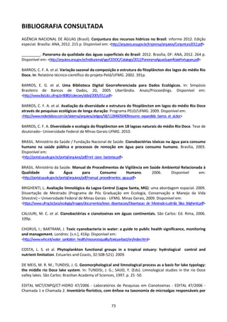 BIBLIOGRAFIA CONSULTADA
AGÊNCIA NACIONAL DE ÁGUAS (Brasil). Conjuntura dos recursos hídricos no Brasil: informe 2012. Edição
especial. Brasília: ANA, 2012. 215 p. Disponível em: <http://arquivos.ana.gov.br/imprensa/arquivos/Conjuntura2012.pdf>

_________. Panorama da qualidade das águas superficiais do Brasil: 2012. Brasília, DF: ANA, 2012. 264 p.
Disponível em: <http://arquivos.ana.gov.br/institucional/sge/CEDOC/Catalogo/2012/PanoramaAguasSuperficiaisPortugues.pdf>

BARROS, C. F. A. et al. Variação sazonal da composição e estrutura do fitoplâncton dos lagos do médio Rio
Doce. In: Relatório técnico-científico do projeto Peld/UFMG. 2002. 391p.

BARROS, E. G. et al. Uma Biblioteca Digital Georreferenciada para Dados Ecológicos. In: Simpósio
Brasileiro de Bancos de Dados, 20, 2005 Uberlândia. Anais/Proceedings. Disponível em:
<http://www.lbd.dcc.ufmg.br:8080/colecoes/sbbd/2005/012.pdf>

BARROS, C. F. A. et al. Avaliação da diversidade e estrutura do fitoplâncton em lagos do médio Rio Doce
através de pesquisas ecológicas de longa duração: Programa PELD/UFMG. 2009. Disponível em:
<http://www.redectidoce.com.br/sistema/arquivos/artigos/58/112846050409resumo_expandido_barros_et_al.doc>

BARROS, C. F. A. Diversidade e ecologia do fitoplâncton em 18 lagoas naturais do médio Rio Doce. Tese de
doutorado– Universidade Federal de Minas Gerais-UFMG. 2010.

BRASIL. Ministério da Saúde / Fundação Nacional de Saúde. Cianobactérias tóxicas na água para consumo
humano na saúde pública e processos de remoção em água para consumo humano. Brasília, 2003.
Disponível em:
<http://portal.saude.gov.br/portal/arquivos/pdf/mnl_ciano_bacterias.pdf>

BRASIL. Ministério da Saúde. Manual de Procedimentos de Vigilância em Saúde Ambiental Relacionada à
Qualidade           da        Água          para       Consumo         Humano. 2006. Disponível em:
<http://portal.saude.gov.br/portal/arquivos/pdf/manual_procedimentos_agua.pdf>

BRIGHENTI, L. Avaliação limnológica da Lagoa Central (Lagoa Santa, MG): uma abordagem espacial. 2009.
Dissertação de Mestrado (Programa de Pós Graduação em Ecologia, Conservação e Manejo da Vida
Silvestre) – Universidade Federal de Minas Gerais - UFMG. Minas Gerais, 2009. Disponível em:
<https://www.ufmg.br/pos/ecologia/images/documentos/teses_dissertacoes/Dissertacao_de_Mestrado-Ludmila_Silva_Brighenti.pdf>

CALIJURI, M. C. et al. Cianobactérias e cianotoxinas em águas continentais. São Carlos: Ed. Rima, 2006.
109p.

CHORUS, I.; BARTRAM, J. Toxic cyanobacteria in water: a guide to public health significance, monitoring
and management. Londres: [s.n.], 416p. Disponível em:
<http://www.who.int/water_sanitation_health/resourcesquality/toxicyanbact/en/index.html>

COSTA, L. S. et al. Phytoplankton functional groups in a tropical estuary: hydrological control and
nutrient limitation. Estuaries and Coasts, 32:508-521). 2009.

DE MEIS, M. R. M.; TUNDISI, J. G. Geomorphological and limnological process as a basis for lake typology:
the middle rio Doce lake system. In: TUNDISI, J. G.; SAIJO, Y. (Eds). Limnological studies in the rio Doce
valley lakes. São Carlos: Brazilian Academy of Sciences, 1997. p. 25 -50.

EDITAL MCT/CNPQ/CT-HIDRO 47/2006 - Laboratórios de Pesquisas em Cianotoxinas - EDITAL 47/2006 -
Chamada 1 e Chamada 2. Inventário florístico, com ênfase na taxonomia de microalgas responsáveis por


                                                            73
 