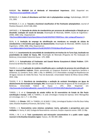 RAMSAR. The RAMSAR List of Wetlands of International Importance. 2010. Disponível em:
<http://www.ramsar.org/pdf/sitelist_order.pdf>.

REYNOLDS, C. S. Scales of disturbance and their role in phytoplankton ecology. Hydrobiologia, 249:157-
171, 1993.

REYNOLDS, C. S. et. al. Towards a functional classification of the freshwater phytoplankton. Journal of
Plankton Research, 24:417-428, 2002.

SANTIAGO, L. M. Remoção de células de cianobactérias por processos de sedimentação e flotação por ar
dissolvido: avaliação em escala de bancada. Dissertação de Mestrado, SMARH, Escola de Engenharia -
UFMG. 2008. 125p. Disponível em:
<http://www.bibliotecadigital.ufmg.br/dspace/bitstream/handle/1843/ENGD-7H9QNT/lucas_milani_santiago.pdf?sequence=1>.

SILVA, A. B. Avaliação do emprego da ultrafiltração em membrana na remoção de células de
cianobactérias e microcistina para águas de abastecimento. Dissertação de Mestrado. SMARH, Escola de
Engenharia - UFMG. 2008. 105p. Disponível em:
<www.bibliotecadigital.ufmg.br/dspace/bitstream/handle/1843/REPA-7PVHQA/alisson360.pdf?sequence=1>.

SILVA, R. A. Levantamento da comunidade de cianobactérias em trechos do rio Turvo Sujo, localizado nas
proximidades da cidade de Viçosa, MG. Dissertação de Mestrado (Programa de Pós Graduação em
Botânica), Universidade Federal de Viçosa – UFV, 2008.

SMITH, V. H. Eutrophication of Freshwater and Coastal Marine Ecosystems-A Global Problem. ESPR-
Environ Sci & Pollut Res 10(2): 126-139. 2003.

TOLEDO, A. et al. A aplicação de modelos simplificados para a avaliação do processo de eutrofização em
lagos e reservatórios tropicais. Pôster apresentado no Congresso Brasileiro de Engenharia Sanitária e
Ambiental, 12, Camboriú. Anais. 1983. 1-34p. In: BARROS, C.F.A. Diversidade e ecologia do fitoplâncton em
18 lagoas naturais do médio Rio Doce. Tese de doutorado. Universidade Federal de Minas Gerais-UFMG.
2010. 118p.

TOLEDO, P. N. G. Ocorrência de cianobactérias e avaliação de variáveis limnológicas em águas de
abastecimento do município de Carangola, MG. Dissertação de Mestrado (Programa de Pós Graduação em
Botânica),      Universidade           Federal       de      Viçosa      –     UFV,       2010.      Disponível    em:
<http://www.tede.ufv.br/tedesimplificado/tde_arquivos/33/TDE-2011-02-14T073914Z-2891/Publico/texto%20completo.pdf>

TUNDISI, J. G. et al. Comparação do estado trófico de 23 reservatórios do Estado de São Paulo:
eutrofização e manejo. 1988. In: TUNDISI, J. G. (ed). Limnologia e manejo de represas. Série: Monografias
em Limnologia. Vol. 1, T. 1. 165-204p.

TUNDISI, J. G. Climate. 1997. In: TUNDISI, J.G. & SAIJO, Y. (Eds), Limnological Studies in the Rio Doce Valley
Lakes. Brazilian Academy of Sciences, São Carlos: 7-11p.

TUNDISI, J. G. Reservatórios como sistemas complexos: teoria, aplicações e perspectivas para usos
múltiplos. In: Henry, R. (ed). Ecologia de Reservatórios: estrutura, função e aspectos sociais. 1999. 21-38p.

VIEIRA, J. M. S. et al. Toxic cyanobacteria and microcystin concentrations in a public water supply
reservoir in the Brazilian Amazônia region. Toxicon., 45: 901-909. 2005.




                                                         75
 