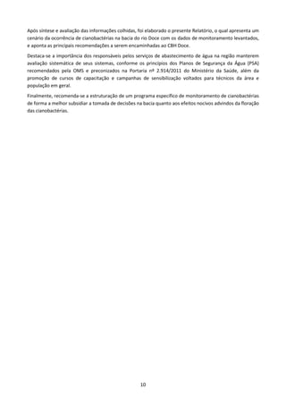 Após síntese e avaliação das informações colhidas, foi elaborado o presente Relatório, o qual apresenta um
cenário da ocorrência de cianobactérias na bacia do rio Doce com os dados de monitoramento levantados,
e aponta as principais recomendações a serem encaminhadas ao CBH Doce.
Destaca-se a importância dos responsáveis pelos serviços de abastecimento de água na região manterem
avaliação sistemática de seus sistemas, conforme os princípios dos Planos de Segurança da Água (PSA)
recomendados pela OMS e preconizados na Portaria nº 2.914/2011 do Ministério da Saúde, além da
promoção de cursos de capacitação e campanhas de sensibilização voltados para técnicos da área e
população em geral.
Finalmente, recomenda-se a estruturação de um programa específico de monitoramento de cianobactérias
de forma a melhor subsidiar a tomada de decisões na bacia quanto aos efeitos nocivos advindos da floração
das cianobactérias.




                                                   10
 
