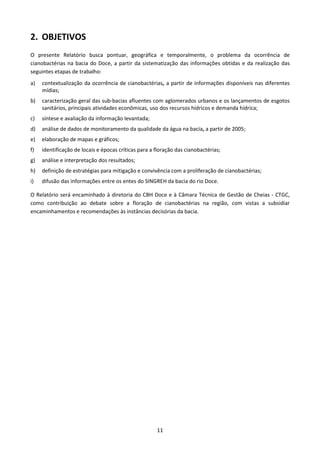 2. OBJETIVOS
O presente Relatório busca pontuar, geográfica e temporalmente, o problema da ocorrência de
cianobactérias na bacia do Doce, a partir da sistematização das informações obtidas e da realização das
seguintes etapas de trabalho:
a)   contextualização da ocorrência de cianobactérias, a partir de informações disponíveis nas diferentes
     mídias;
b)   caracterização geral das sub-bacias afluentes com aglomerados urbanos e os lançamentos de esgotos
     sanitários, principais atividades econômicas, uso dos recursos hídricos e demanda hídrica;
c)   síntese e avaliação da informação levantada;
d)   análise de dados de monitoramento da qualidade da água na bacia, a partir de 2005;
e)   elaboração de mapas e gráficos;
f)   identificação de locais e épocas críticas para a floração das cianobactérias;
g)   análise e interpretação dos resultados;
h)   definição de estratégias para mitigação e convivência com a proliferação de cianobactérias;
i)   difusão das informações entre os entes do SINGREH da bacia do rio Doce.

O Relatório será encaminhado à diretoria do CBH Doce e à Câmara Técnica de Gestão de Cheias - CTGC,
como contribuição ao debate sobre a floração de cianobactérias na região, com vistas a subsidiar
encaminhamentos e recomendações às instâncias decisórias da bacia.




                                                      11
 