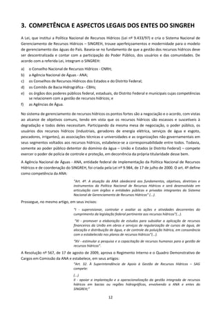 3. COMPETÊNCIA E ASPECTOS LEGAIS DOS ENTES DO SINGREH
A Lei, que institui a Política Nacional de Recursos Hídricos (Lei nº 9.433/97) e cria o Sistema Nacional de
Gerenciamento de Recursos Hídricos – SINGREH, trouxe aperfeiçoamentos e modernidade para o modelo
de gerenciamento das águas do País. Baseia-se no fundamento de que a gestão dos recursos hídricos deve
ser descentralizada e contar com a participação do Poder Público, dos usuários e das comunidades. De
acordo com a referida Lei, integram o SINGREH:
a)   o Conselho Nacional de Recursos Hídricos - CNRH;
b)   a Agência Nacional de Águas - ANA;
c)   os Conselhos de Recursos Hídricos dos Estados e do Distrito Federal;
d)   os Comitês de Bacia Hidrográfica - CBHs;
e)   os órgãos dos poderes públicos federal, estaduais, do Distrito Federal e municipais cujas competências
     se relacionem com a gestão de recursos hídricos; e
f)   as Agências de Água.

No sistema de gerenciamento de recursos hídricos os pontos fortes são a negociação e o acordo, com vistas
ao alcance de objetivos comuns, tendo em vista que os recursos hídricos são escassos e suscetíveis à
degradação e todos deles necessitam. Participando da mesma mesa de negociação, o poder público, os
usuários dos recursos hídricos (industriais, geradores de energia elétrica, serviços de água e esgoto,
pescadores, irrigantes), as associações técnicas e universidades e as organizações não governamentais em
seus segmentos voltados aos recursos hídricos, estabelece-se a corresponsabilidade entre todos. Todavia,
somente ao poder público detentor do domínio da água – União e Estados (e Distrito Federal) – compete
exercer o poder de polícia de controle e proteção, em decorrência da própria titularidade desse bem.
A Agência Nacional de Águas - ANA, entidade federal de implementação da Política Nacional de Recursos
Hídricos e de coordenação do SINGREH, foi criada pela Lei nº 9.984, de 17 de julho de 2000. O art. 4º define
como competência da ANA:
                               “Art. 4º. A atuação da ANA obedecerá aos fundamentos, objetivos, diretrizes e
                               instrumentos da Política Nacional de Recursos Hídricos e será desenvolvida em
                               articulação com órgãos e entidades públicas e privadas integrantes do Sistema
                               Nacional de Gerenciamento de Recursos Hídricos” (...).
Prossegue, no mesmo artigo, em seus incisos:
                               “I - supervisionar, controlar e avaliar as ações e atividades decorrentes do
                               cumprimento da legislação federal pertinente aos recursos hídricos”(...).
                                “XI - promover a elaboração de estudos para subsidiar a aplicação de recursos
                               financeiros da União em obras e serviços de regularização de cursos de água, de
                               alocação e distribuição de água, e de controle da poluição hídrica, em consonância
                               com o estabelecido nos planos de recursos hídricos”(...).
                               “XV - estimular a pesquisa e a capacitação de recursos humanos para a gestão de
                               recursos hídricos”.
A Resolução nº 567, de 17 de agosto de 2009, aprova o Regimento Interno e o Quadro Demonstrativo de
Cargos em Comissão da ANA e estabelece, em seus artigos:
                               “Art. 32. À Superintendência de Apoio à Gestão de Recursos Hídricos – SAG
                               compete:
                               (...)
                               II - apoiar a implantação e a operacionalização da gestão integrada de recursos
                               hídricos em bacias ou regiões hidrográficas, envolvendo a ANA e entes do
                               SINGREH;”

                                                     12
 