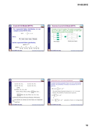 01-02-2012




                                  2-out-of-3:G Model (MTTF)                                                                                                                      Exercise 3-out-of-4:G Model (MTTF)

                                  For exponential failure distribution, we can                                                                                                  Consider a 3 out of 4 system. The system is successful if
                                  compute system MTTF of by:                                                                                                                    any of the path is good The success of each path
                                                                                                                                                                               depends on the success of two elements
Reliability Engineering Centre




                                                                                                                                              Reliability Engineering Centre
                                                                              
                                                                                                                                                                                                                                          2
                                                          MTTF                       R s ( t ) dt                                                                                               1                          1
                                                                                                                                                                                                                                                             3
                                                                                  0                                                                                                                                                       2
                                                                                                                                                                                                 2                             1
                                                                                                                                                                                                                                                            4
                                                                                                                                                                                                                            1                                        Out
                                 where,                                                                                                                                                          3
                                                                                                                                                                                                                      in                  3
                                                                                                                                                                                                                                                            4


                                                     Rs  p1 p2  p1 p3  p2 p3  2 p1 p2 p3                                                                                                     4
                                                                                                                                                                                                                           2
                                                                                                                                                                                                                                          3                  4




                                                                                                                                                                                     Block Diagram                              Reliability logic Diagram
                                 and for exponential failure distribution,
                                                                  p i ( t )  e  t
                                                          1               1                  1                  2
                                      MTTF                                                         
                                                     1  2          1  3             2  3         1  2  3
                                                                                                                                                 38
                                                                                                  Indian Institute of Technology, Kharagpur                                                                                             Indian Institute of Technology, Kharagpur




                                                                                                                                                                               Identical Units k-out of – M:G system (Using Binomial)


                                                                                                                                                                               A system functions properly if any k out of m units function
                                     A1  E1  E 2  E 3,                         A 2  E1  E 2  E 4                                                                         properly, the probability of exactly k successes out of m is
                                     A 3  E1  E 3  E 4                         A4  E 2 E3 E 4                                                                            given by,
Reliability Engineering Centre




                                                                                                                                              Reliability Engineering Centre




                                          yields,                                                                                                                                            m
                                                                                                                                                                                B(k; m, p)    p k (1  p) m  k
                                                                                                                                                                                              
                                     Rs  P(A1  A 2  A 3  A 4)                                                                                                                            k
                                         P(A1)  P(A2)  P(A3)  (PA4)  P(A Aj)  ...
                                           (       (       (      (          ( i                                                                                                 The system remains functional as long as k, k  1, m  1, or m units
                                                                                                 i   j                                                                          function . The probabilit y of system success is given by,

                                          P(AAA )  P(A A                                            A 3  A 4)                                                                    m
                                                                                                                                                                                       m
                                                              i       j       k              1        2                                                                         R s     p i (1  p) m  i
                                                                                                                                                                                           
                                           i   j    k                                                                                                                               ik  i 

                                 Rs=P(E1E2E3)+P(E1E2E4)+P(E1E3E4)+P(E2E3E4)- 3P(E1E2E3E4)                                                                                           or
                                                                                                                                                                                               
                                                                                                                                                                                          k 1 m
                                   If the elements are identical and their failures are independent                                                                             R s  1     p i (1  p) m  i
                                                                                                                                                                                                                  particular ly, if the (m  k  1) is larger than k
                                 then                                                                                                                                                     i0  i 
                                      Rs=4P3-3p4
    39                                                                                                                                           40
                                                                                                  Indian Institute of Technology, Kharagpur                                                                                             Indian Institute of Technology, Kharagpur




                                                                                                                                                                                                                                                                                    10
 