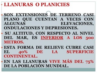 • LLANURAS O PLANICIES
 SON EXTENSIONES DE TERRENO CASI
PLANO QUE CUENTAN A VECES CON
ALGUNAS ELEVACIONES,
ONDULACIONES Y DEPRESIONES.
 SU ALTITUD, CON RESPECTO AL NIVEL
DEL MAR, ES INFERIOR A LOS 500
METROS.
 ESTA FORMA DE RELIEVE CUBRE CASI
EL 40% DE LA SUPERFICIE
CONTINENTAL.
 EN LAS LLANURAS VIVE MÁS DEL 75%
DE LA POBLACIÓN MUNDIAL.
 