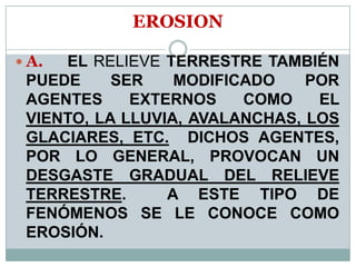 EROSION
 A. EL RELIEVE TERRESTRE TAMBIÉN
PUEDE SER MODIFICADO POR
AGENTES EXTERNOS COMO EL
VIENTO, LA LLUVIA, AVALANCHAS, LOS
GLACIARES, ETC. DICHOS AGENTES,
POR LO GENERAL, PROVOCAN UN
DESGASTE GRADUAL DEL RELIEVE
TERRESTRE. A ESTE TIPO DE
FENÓMENOS SE LE CONOCE COMO
EROSIÓN.
 