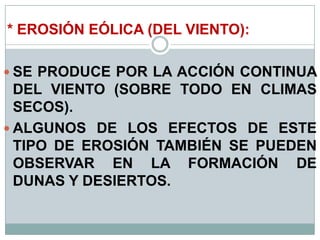 * EROSIÓN EÓLICA (DEL VIENTO):
 SE PRODUCE POR LA ACCIÓN CONTINUA
DEL VIENTO (SOBRE TODO EN CLIMAS
SECOS).
 ALGUNOS DE LOS EFECTOS DE ESTE
TIPO DE EROSIÓN TAMBIÉN SE PUEDEN
OBSERVAR EN LA FORMACIÓN DE
DUNAS Y DESIERTOS.
 