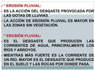  * EROSIÓN PLUVIAL:
 ES LA ACCIÓN DEL DESGASTE PROVOCADA POR
LAS GOTAS DE LLUVIAS.
 LA ACCIÓN DE EROSIÓN PLUVIAL ES MAYOR EN
LAS ZONAS SIN VEGETACIÓN.
* EROSIÓN FLUVIAL:
 ES EL DESGASTE QUE PRODUCEN LAS
CORRIENTES DE AGUA, PRINCIPALMENTE LOS
RÍOS Y ARROYOS.
 MIENTRAS MÁS FUERTE ES LA CORRIENTE DE
UN RÍO, MAYOR ES EL DESGASTE QUE PRODUCE
EN EL SUELO Y LAS ROCAS POR DONDE PASA.
 