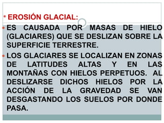 * EROSIÓN GLACIAL:
 ES CAUSADA POR MASAS DE HIELO
(GLACIARES) QUE SE DESLIZAN SOBRE LA
SUPERFICIE TERRESTRE.
 LOS GLACIARES SE LOCALIZAN EN ZONAS
DE LATITUDES ALTAS Y EN LAS
MONTAÑAS CON HIELOS PERPETUOS. AL
DESLIZARSE DICHOS HIELOS POR LA
ACCIÓN DE LA GRAVEDAD SE VAN
DESGASTANDO LOS SUELOS POR DONDE
PASA.
 