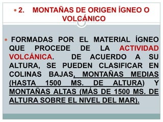  2. MONTAÑAS DE ORIGEN ÍGNEO O
VOLCÁNICO
 FORMADAS POR EL MATERIAL ÍGNEO
QUE PROCEDE DE LA ACTIVIDAD
VOLCÁNICA. DE ACUERDO A SU
ALTURA, SE PUEDEN CLASIFICAR EN
COLINAS BAJAS, MONTAÑAS MEDIAS
(HASTA 1500 MS. DE ALTURA) Y
MONTAÑAS ALTAS (MÁS DE 1500 MS. DE
ALTURA SOBRE EL NIVEL DEL MAR).
 