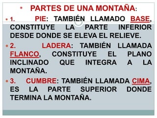 * PARTES DE UNA MONTAÑA:
 1. PIE: TAMBIÉN LLAMADO BASE,
CONSTITUYE LA PARTE INFERIOR
DESDE DONDE SE ELEVA EL RELIEVE.
 2. LADERA: TAMBIÉN LLAMADA
FLANCO, CONSTITUYE EL PLANO
INCLINADO QUE INTEGRA A LA
MONTAÑA.
 3. CUMBRE: TAMBIÉN LLAMADA CIMA,
ES LA PARTE SUPERIOR DONDE
TERMINA LA MONTAÑA.
 