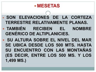  MESETAS
 SON ELEVACIONES DE LA CORTEZA
TERRESTRE RELATIVAMENTE PLANAS.
 TAMBIÉN RECIBEN EL NOMBRE
GENÉRICO DE ALTIPLANICIES.
 SU ALTURA SOBRE EL NIVEL DEL MAR
SE UBICA DESDE LOS 500 MTS. HASTA
SU ENCUENTRO CON LAS MONTAÑAS
(ES DECIR, ENTRE LOS 500 MS. Y LOS
1,499 MS.)
 