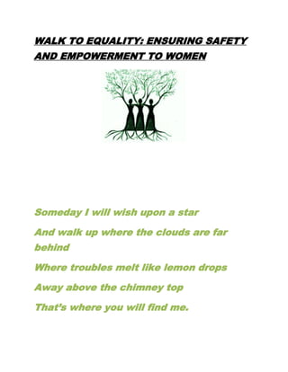 WALK TO EQUALITY: ENSURING SAFETY
AND EMPOWERMENT TO WOMEN
Someday I will wish upon a star
And walk up where the clouds are far
behind
Where troubles melt like lemon drops
Away above the chimney top
That’s where you will find me.
 