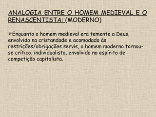 ANALOGIA ENTRE O HOMEM MEDIEVAL E O RENASCENTISTA:  (MODERNO) Enquanto o homem medieval era temente a Deus, envolvido na cristandade e acomodado às restrições/obrigações servis, o homem moderno tornou-se crítico, individualista, envolvido no espírito de competição capitalista. 