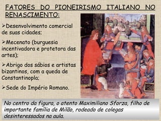 FATORES DO PIONEIRISMO ITALIANO NO RENASCIMENTO: Desenvolvimento comercial de suas cidades; Mecenato (burguesia incentivadora e protetora das artes); Abrigo dos sábios e artistas bizantinos, com a queda de Constantinopla; Sede do Império Romano. No centro da figura, o atento Maximiliano Sforza, filho de importante família de Milão, rodeado de colegas desinteressados na aula. 