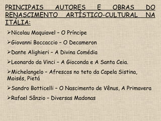 PRINCIPAIS AUTORES E OBRAS DO RENASCIMENTO ARTÍSTICO-CULTURAL NA ITÁLIA: Nicolau Maquiavel – O Príncipe Giovanni Boccaccio – O Decameron Dante Alighieri – A Divina Comédia Leonardo da Vinci – A Gioconda e A Santa Ceia. Michelangelo – Afrescos no teto da Capela Sistina, Moisés, Pietá Sandro Botticelli – O Nascimento de Vênus, A Primavera Rafael Sânzio – Diversas Madonas 