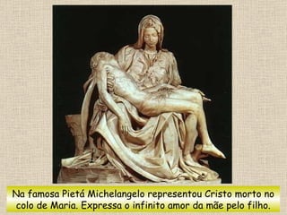 Na famosa Pietá Michelangelo representou Cristo morto no colo de Maria. Expressa o infinito amor da mãe pelo filho. 
