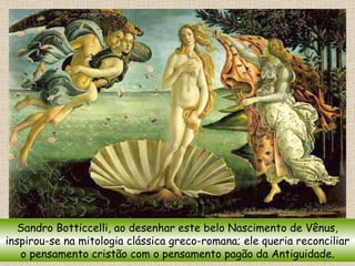 Sandro Botticcelli, ao desenhar este belo Nascimento de Vênus, inspirou-se na mitologia clássica greco-romana; ele queria reconciliar o pensamento cristão com o pensamento pagão da Antiguidade. 