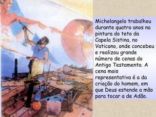 Michelangelo trabalhou durante quatro anos na pintura do teto da Capela Sistina, no Vaticano, onde concebeu e realizou grande número de cenas do Antigo Testamento. A cena mais representativa é a da criação do homem, em que Deus estende a mão para tocar a de Adão. 