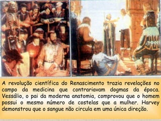A revolução científica do Renascimento trazia revelações no campo da medicina que contrariavam dogmas da época. Vessálio, o pai da moderna anatomia, comprovou que o homem possui o mesmo número de costelas que a mulher. Harvey demonstrou que o sangue não circula em uma única direção. 