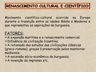 RENASCIMENTO CULTURAL E CIENTÍFICO RENASCIMENTO CULTURAL E CIENTÍFICO Movimento científico-cultural ocorrido na Europa durante a transição entre as idades Média e Moderna e que representou as aspirações da burguesia. FATORES: A expansão marítima e o renascimento comercial; Influência da civilização bizantina; A retomada dos estudos das civilizações clássicas (greco-romana), graças à preservação pelos mosteiros medievais; A ascensão sócio-econômica da burguesia; A invenção da imprensa etc. 