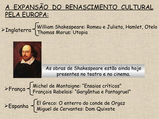 A EXPANSÃO DO RENASCIMENTO CULTURAL PELA EUROPA: As obras de Shakespeare estão ainda hoje presentes no teatro e no cinema. Thomas Morus: Utopia Inglaterra  William Shakespeare: Romeu e Julieta, Hamlet, Otelo França Michel de Montaigne: “Ensaios críticos” François Rabelais: “Gargântua e Pantagruel” Espanha El Greco: O enterro do conde de Orgaz Miguel de Cervantes: Dom Quixote 