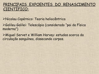 PRINCIPAIS EXPOENTES DO RENASCIMENTO CIENTÍFICO: Nicolau Copérnico: Teoria heliocêntrica Galileu Galilei: Telescópio (considerado “pai da Física moderna”) Miguel Servet e William Harvey: estudos acerca da circulação sanguínea, dissecando corpos. 