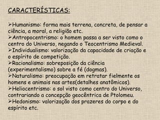 CARACTERÍSTICAS: Humanismo: forma mais terrena, concreta, de pensar a ciência, a moral, a religião etc. Antropocentrismo: o homem passa a ser visto como o centro do Universo, negando o Teocentrismo Medieval. Individualismo: valorização da capacidade de criação e o espírito de competição. Racionalismo: sobreposição da ciência (experimentalismo) sobre a fé (dogmas). Naturalismo: preocupação em retratar fielmente os homens e animais nas artes(detalhes anatômicos). Heliocentrismo: o sol visto como centro do Universo, contrariando a concepção geocêntrica de Ptolomeu. Hedonismo: valorização dos prazeres do corpo e do espírito etc. 