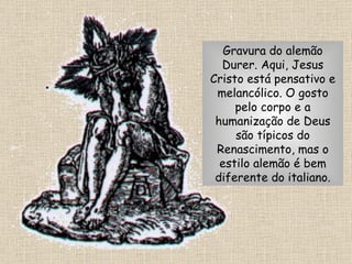 Gravura do alemão Durer. Aqui, Jesus Cristo está pensativo e melancólico. O gosto pelo corpo e a humanização de Deus são típicos do Renascimento, mas o estilo alemão é bem diferente do italiano. 